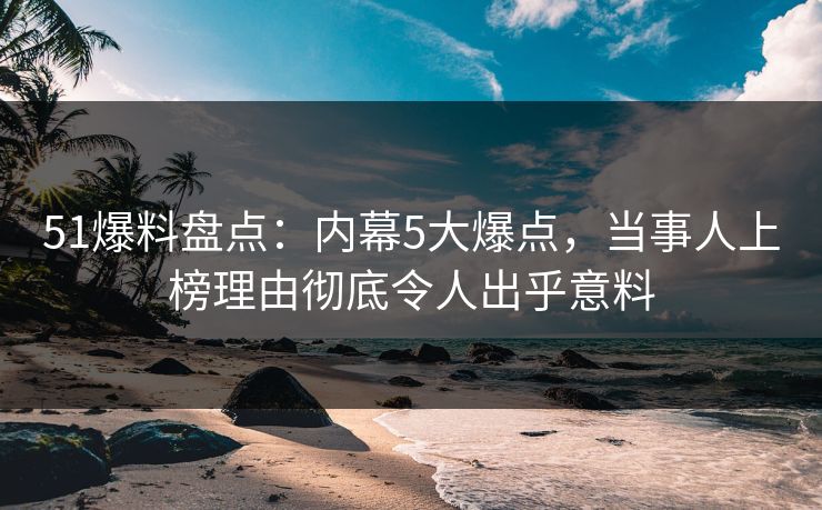 51爆料盘点：内幕5大爆点，当事人上榜理由彻底令人出乎意料