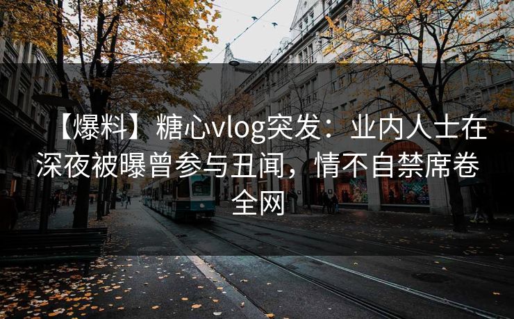 【爆料】糖心vlog突发：业内人士在深夜被曝曾参与丑闻，情不自禁席卷全网