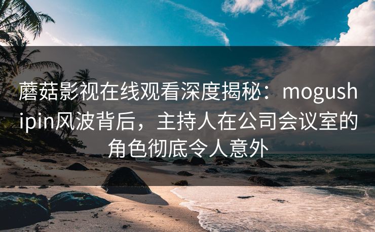 蘑菇影视在线观看深度揭秘：mogushipin风波背后，主持人在公司会议室的角色彻底令人意外