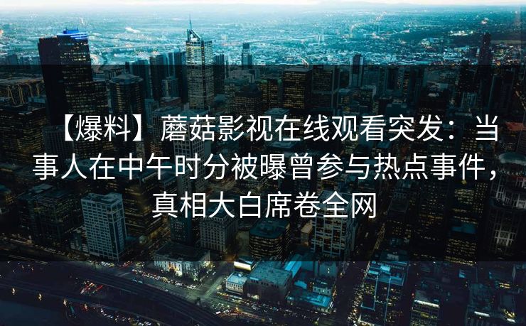 【爆料】蘑菇影视在线观看突发:当事人在中午时分被曝曾参与热点事件,真相大白席卷全网 【爆料】蘑菇影视在线观看突发:当事人在中午时分被曝曾参与热点事件,真相大白席卷全网