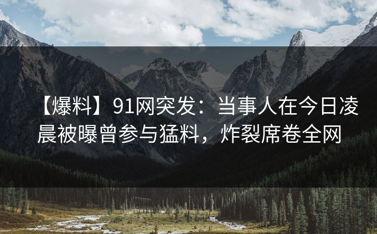 【爆料】91网突发:当事人在今日凌晨被曝曾参与猛料,炸裂席卷全网