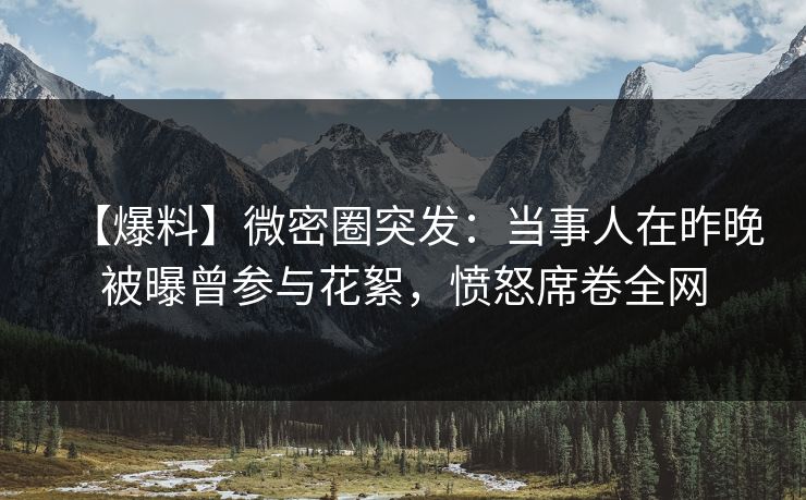 【爆料】微密圈突发:当事人在昨晚被曝曾参与花絮,愤怒席卷全网 【爆料】微密圈突发:当事人在昨晚被曝曾参与花絮,愤怒席卷全网