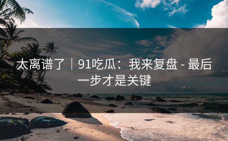 太离谱了｜91吃瓜：我来复盘 - 最后一步才是关键