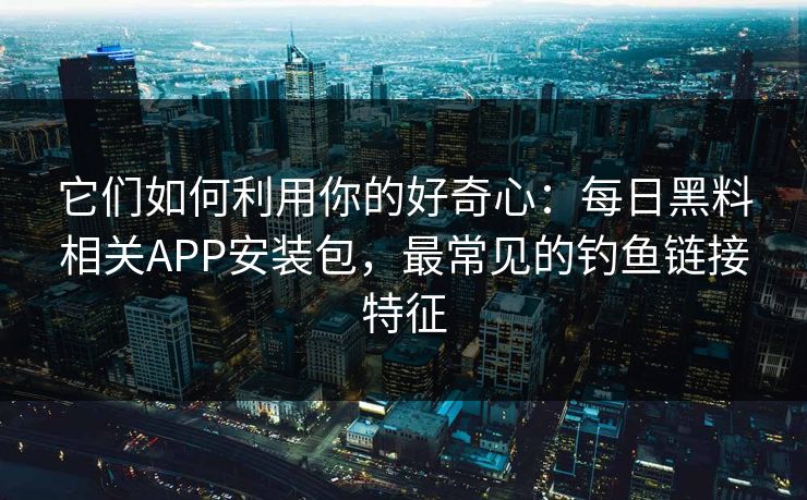 它们如何利用你的好奇心：每日黑料相关APP安装包，最常见的钓鱼链接特征