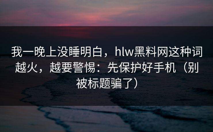 我一晚上没睡明白，hlw黑料网这种词越火，越要警惕：先保护好手机（别被标题骗了）