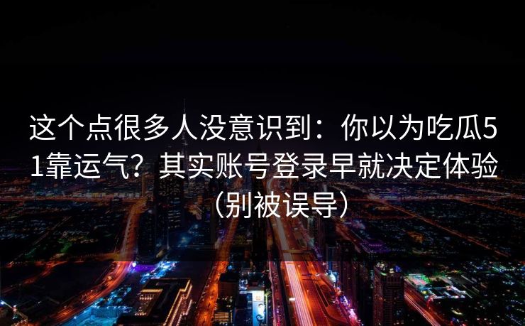 这个点很多人没意识到:你以为吃瓜51靠运气?其实账号登录早就决定体验(别被误导) 这个点很多人没意识到:你以为吃瓜51靠运气?其实账号登录早就决定体验(别被误导)
