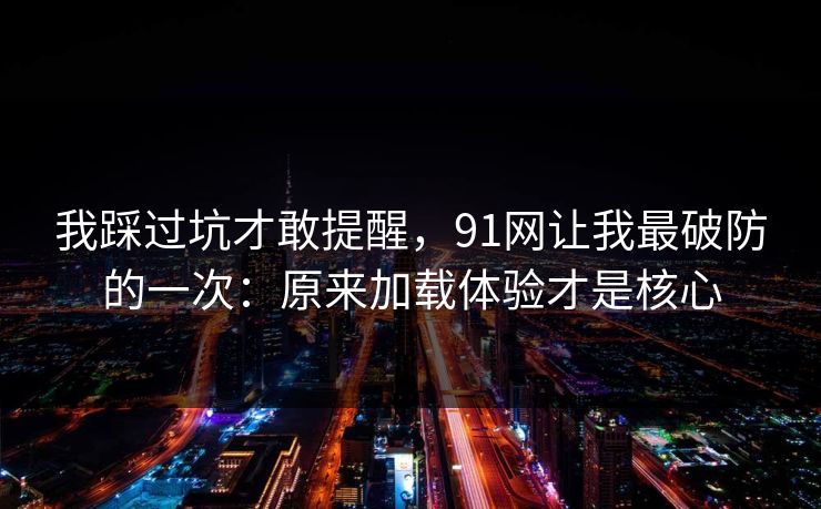 我踩过坑才敢提醒，91网让我最破防的一次：原来加载体验才是核心