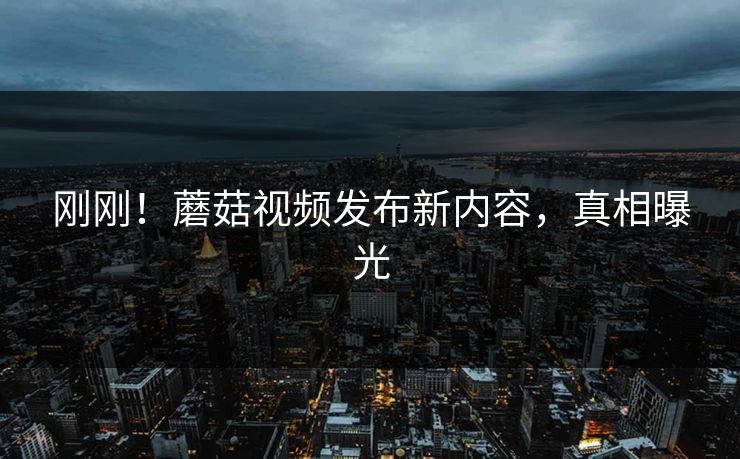 刚刚！蘑菇视频发布新内容，真相曝光
