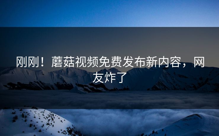 刚刚！蘑菇视频免费发布新内容，网友炸了