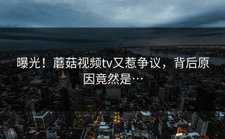 曝光！蘑菇视频tv又惹争议，背后原因竟然是…