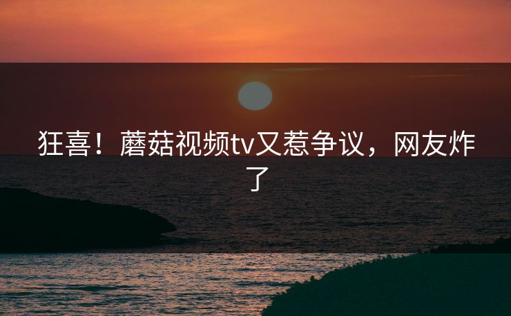 狂喜！蘑菇视频tv又惹争议，网友炸了