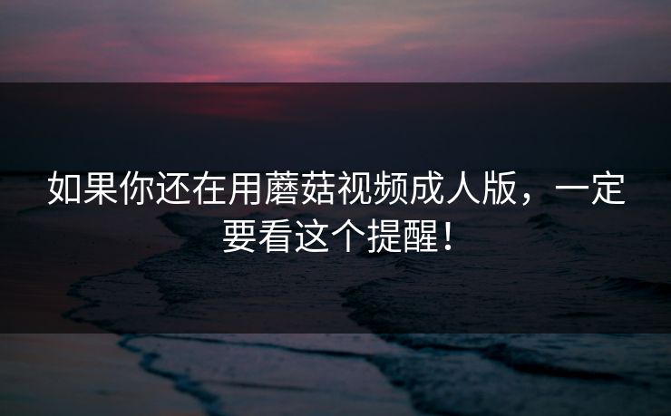 如果你还在用蘑菇视频成人版，一定要看这个提醒！