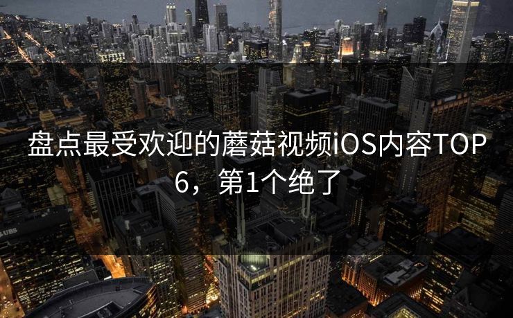 盘点最受欢迎的蘑菇视频iOS内容TOP6，第1个绝了