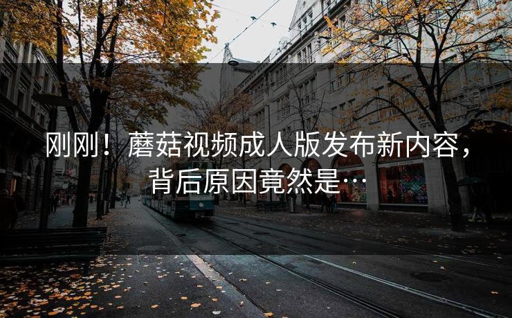 刚刚！蘑菇视频成人版发布新内容，背后原因竟然是…