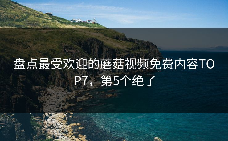 盘点最受欢迎的蘑菇视频免费内容TOP7，第5个绝了
