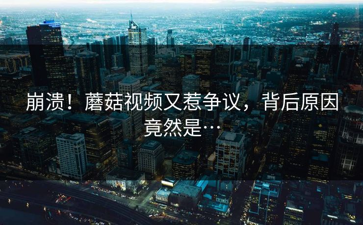 崩溃！蘑菇视频又惹争议，背后原因竟然是…
