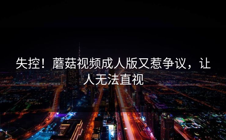 失控！蘑菇视频成人版又惹争议，让人无法直视
