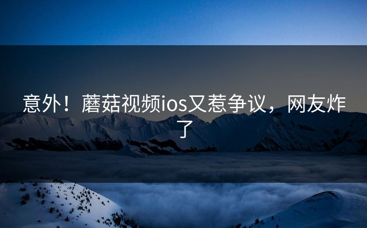 意外！蘑菇视频ios又惹争议，网友炸了