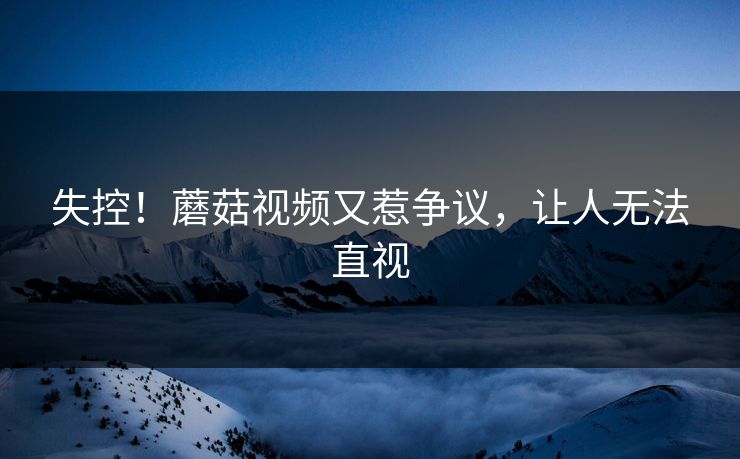 失控！蘑菇视频又惹争议，让人无法直视