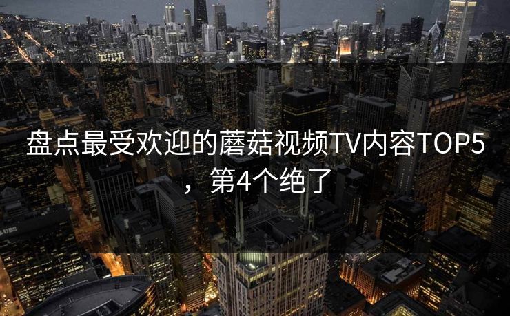 盘点最受欢迎的蘑菇视频TV内容TOP5，第4个绝了