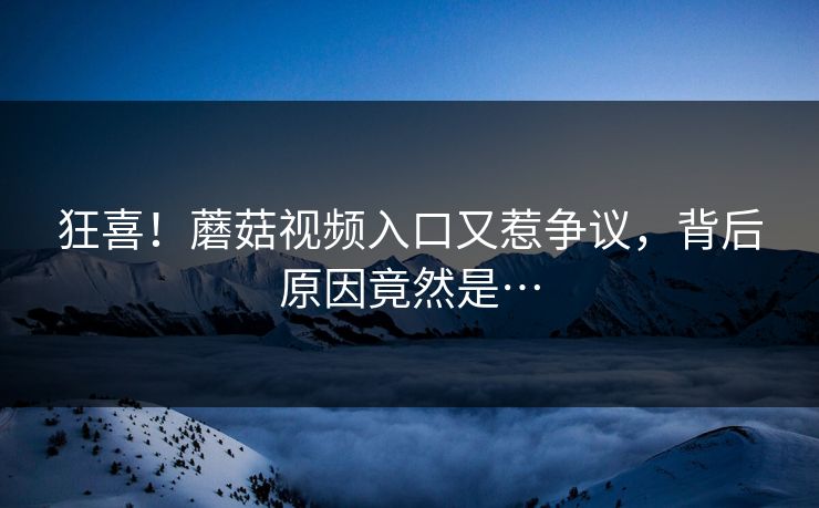 狂喜！蘑菇视频入口又惹争议，背后原因竟然是…