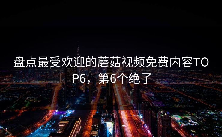 盘点最受欢迎的蘑菇视频免费内容TOP6，第6个绝了