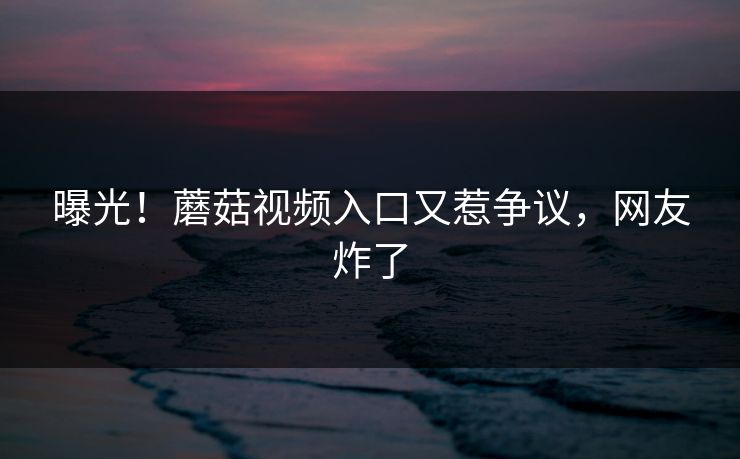 曝光！蘑菇视频入口又惹争议，网友炸了