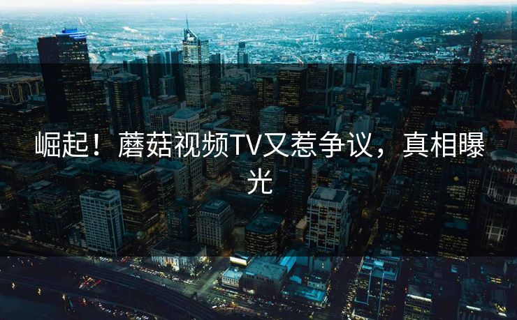 崛起！蘑菇视频TV又惹争议，真相曝光