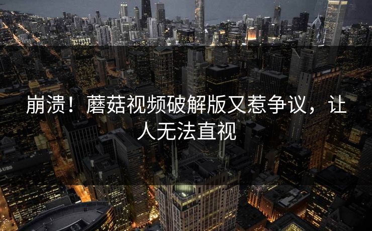 崩溃！蘑菇视频破解版又惹争议，让人无法直视