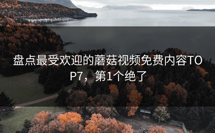 盘点最受欢迎的蘑菇视频免费内容TOP7，第1个绝了