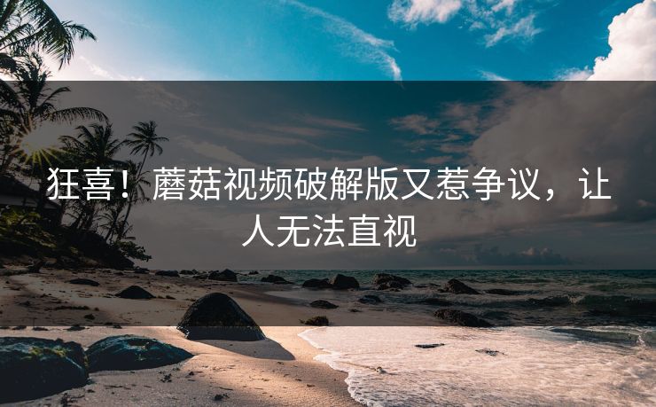 狂喜！蘑菇视频破解版又惹争议，让人无法直视
