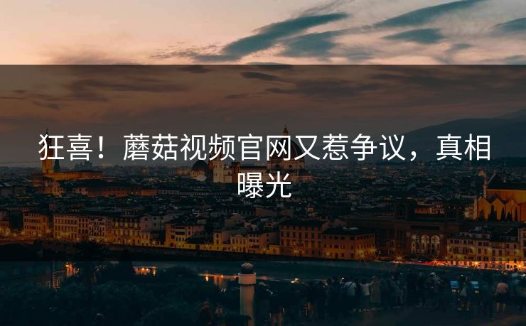 狂喜！蘑菇视频官网又惹争议，真相曝光