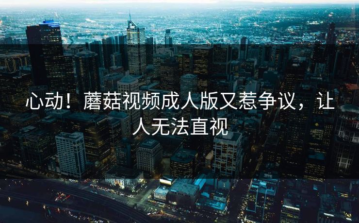 心动！蘑菇视频成人版又惹争议，让人无法直视
