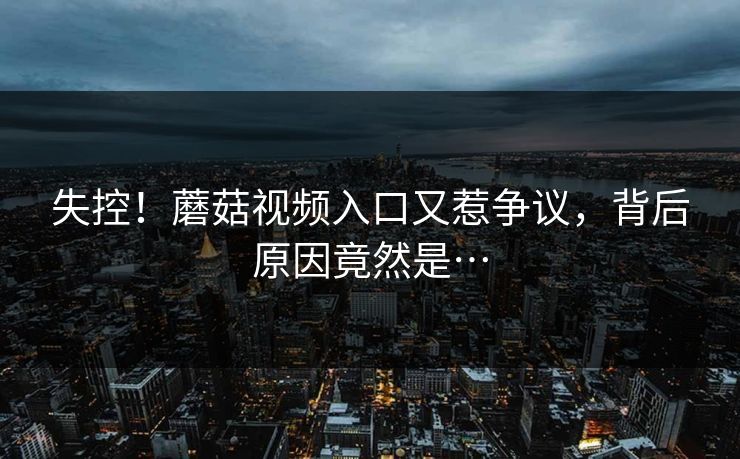 失控！蘑菇视频入口又惹争议，背后原因竟然是…