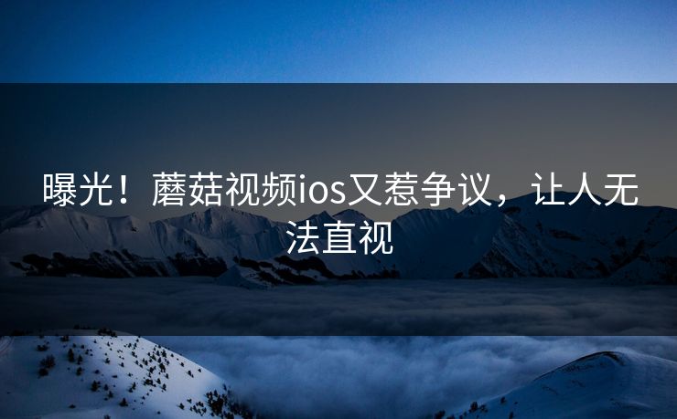 曝光！蘑菇视频ios又惹争议，让人无法直视