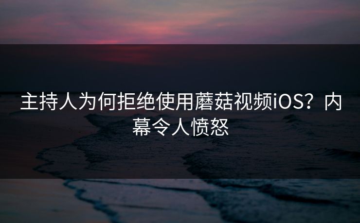 主持人为何拒绝使用蘑菇视频iOS？内幕令人愤怒