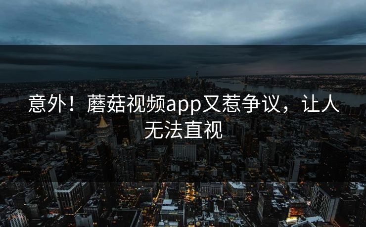 意外！蘑菇视频app又惹争议，让人无法直视