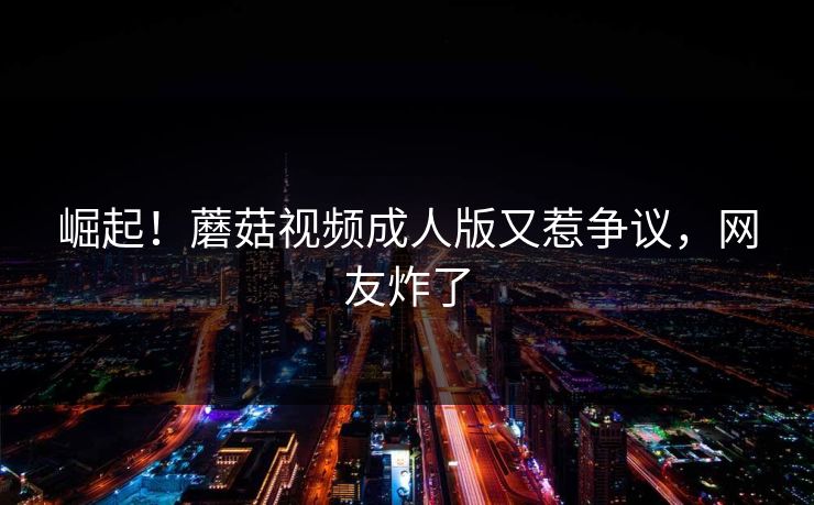 崛起！蘑菇视频成人版又惹争议，网友炸了