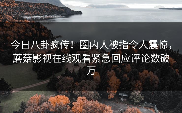 今日八卦疯传！圈内人被指令人震惊，蘑菇影视在线观看紧急回应评论数破万