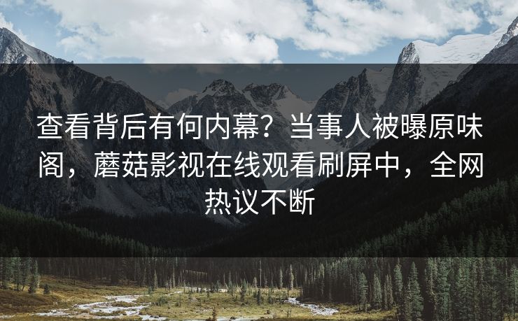 查看背后有何内幕？当事人被曝原味阁，蘑菇影视在线观看刷屏中，全网热议不断