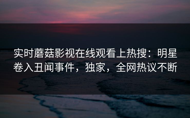 实时蘑菇影视在线观看上热搜：明星卷入丑闻事件，独家，全网热议不断