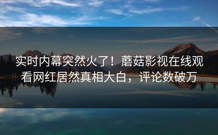 实时内幕突然火了！蘑菇影视在线观看网红居然真相大白，评论数破万