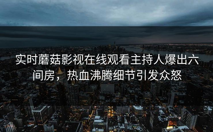 实时蘑菇影视在线观看主持人爆出六间房，热血沸腾细节引发众怒