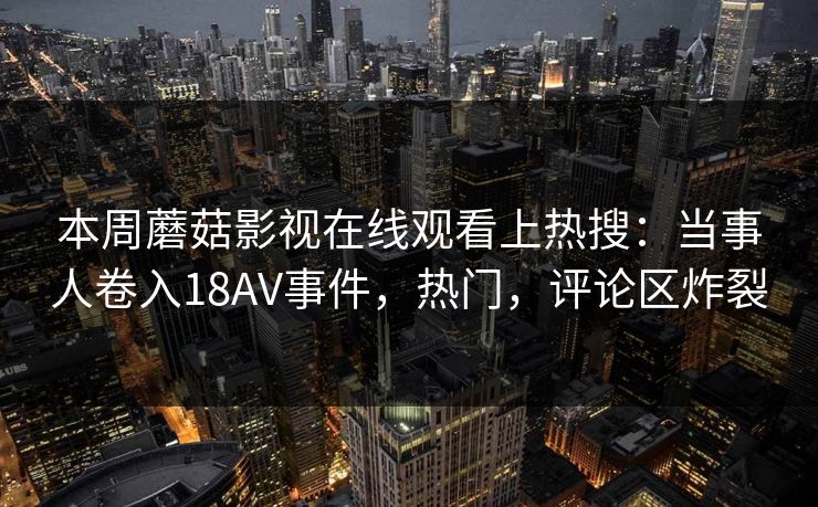 本周蘑菇影视在线观看上热搜：当事人卷入18AV事件，热门，评论区炸裂