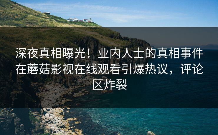 深夜真相曝光！业内人士的真相事件在蘑菇影视在线观看引爆热议，评论区炸裂