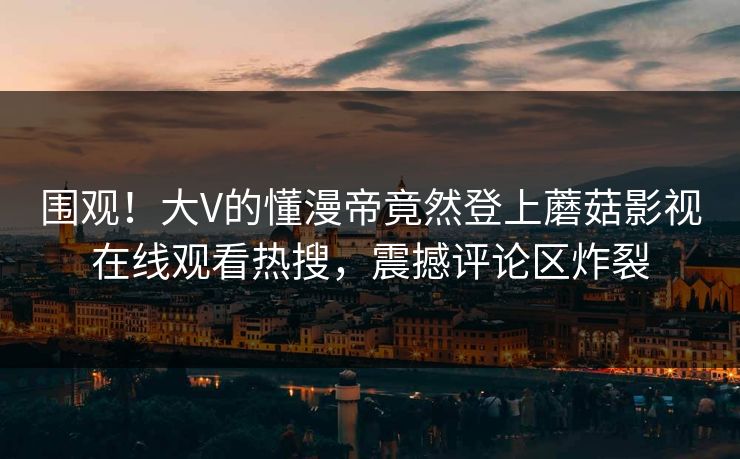 围观！大V的懂漫帝竟然登上蘑菇影视在线观看热搜，震撼评论区炸裂