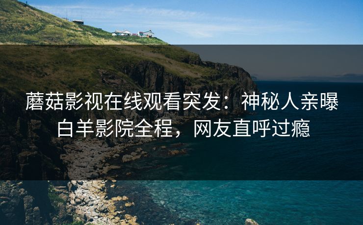 蘑菇影视在线观看突发：神秘人亲曝白羊影院全程，网友直呼过瘾