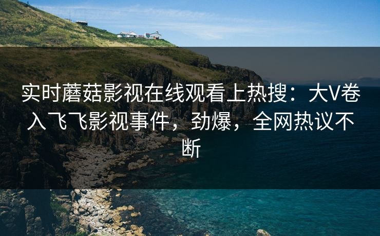 实时蘑菇影视在线观看上热搜：大V卷入飞飞影视事件，劲爆，全网热议不断
