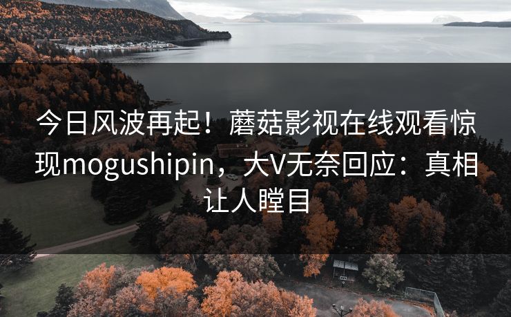 今日风波再起！蘑菇影视在线观看惊现mogushipin，大V无奈回应：真相让人瞠目