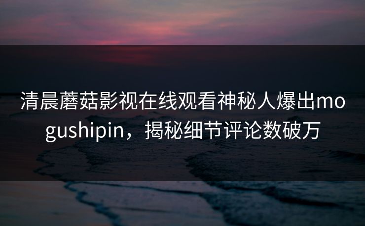 清晨蘑菇影视在线观看神秘人爆出mogushipin，揭秘细节评论数破万